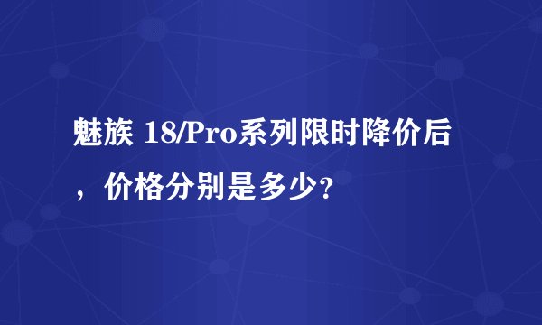 魅族 18/Pro系列限时降价后，价格分别是多少？