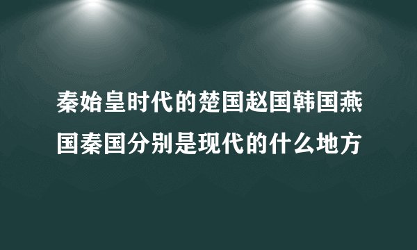 秦始皇时代的楚国赵国韩国燕国秦国分别是现代的什么地方