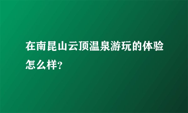 在南昆山云顶温泉游玩的体验怎么样？