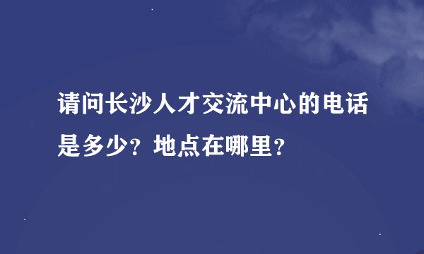 请问长沙人才交流中心的电话是多少？地点在哪里？