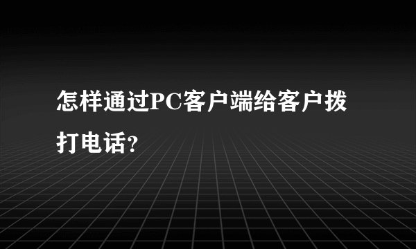 怎样通过PC客户端给客户拨打电话？