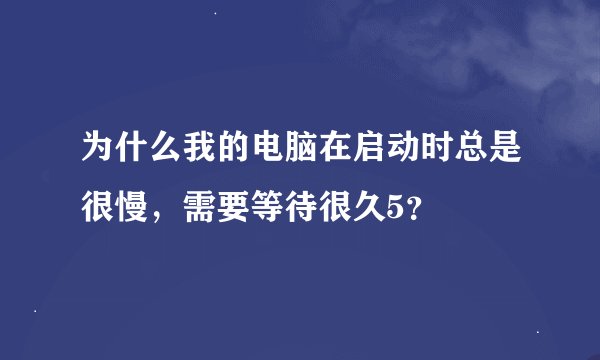 为什么我的电脑在启动时总是很慢，需要等待很久5？