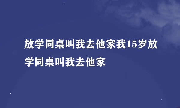 放学同桌叫我去他家我15岁放学同桌叫我去他家