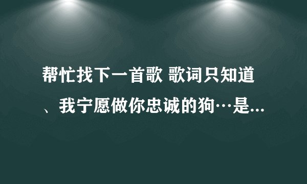 帮忙找下一首歌 歌词只知道、我宁愿做你忠诚的狗…是粤语的。男的唱的。拜托了