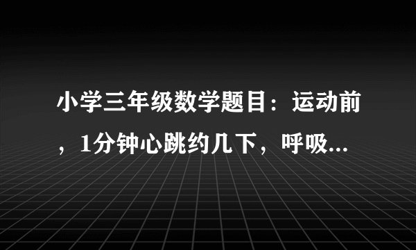 小学三年级数学题目：运动前，1分钟心跳约几下，呼吸约几次。跑50米运动后，1分钟心跳约几下，呼吸约