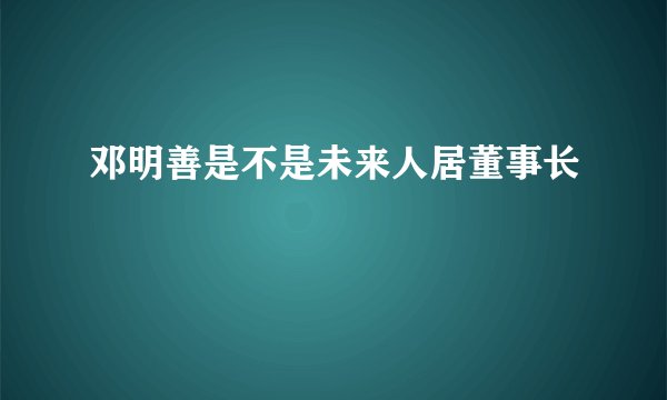 邓明善是不是未来人居董事长