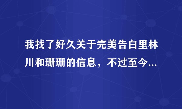 我找了好久关于完美告白里林川和珊珊的信息，不过至今杳无音信！难道那个节目真的是假的？主持人也没有回