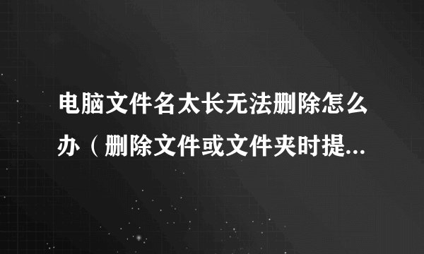 电脑文件名太长无法删除怎么办（删除文件或文件夹时提示文件名太长无法删除的解决方法）