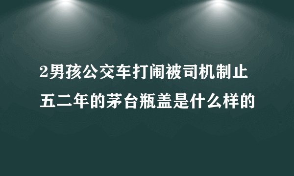 2男孩公交车打闹被司机制止五二年的茅台瓶盖是什么样的