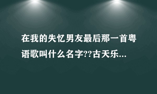 在我的失忆男友最后那一首粤语歌叫什么名字??古天乐唱的/..