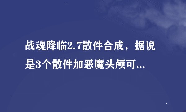 战魂降临2.7散件合成，据说是3个散件加恶魔头颅可我带了合成不了，还有4兽圣灵也合不了
