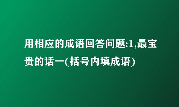 用相应的成语回答问题:1,最宝贵的话一(括号内填成语)