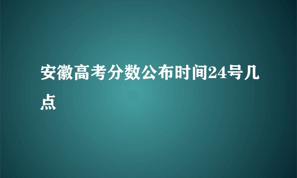 安徽高考分数公布时间24号几点