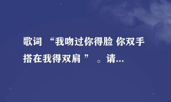 歌词 “我吻过你得脸 你双手搭在我得双肩 ” 。请问有谁知道歌名是什么？？