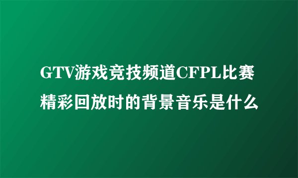 GTV游戏竞技频道CFPL比赛精彩回放时的背景音乐是什么