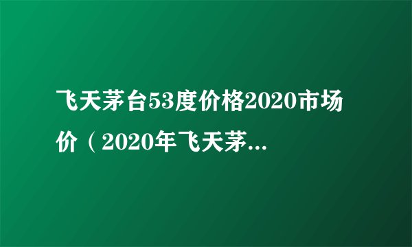 飞天茅台53度价格2020市场价（2020年飞天茅台53度回收价格）