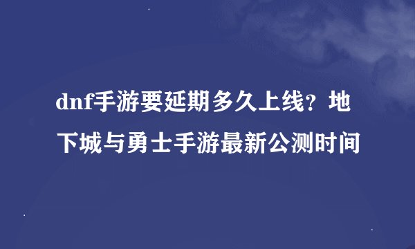 dnf手游要延期多久上线？地下城与勇士手游最新公测时间