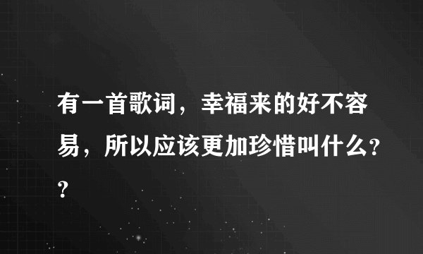 有一首歌词，幸福来的好不容易，所以应该更加珍惜叫什么？？