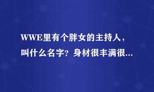 WWE里有个胖女的主持人，叫什么名字？身材很丰满很丰满的。老是大喊大叫的。