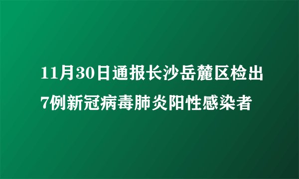 11月30日通报长沙岳麓区检出7例新冠病毒肺炎阳性感染者