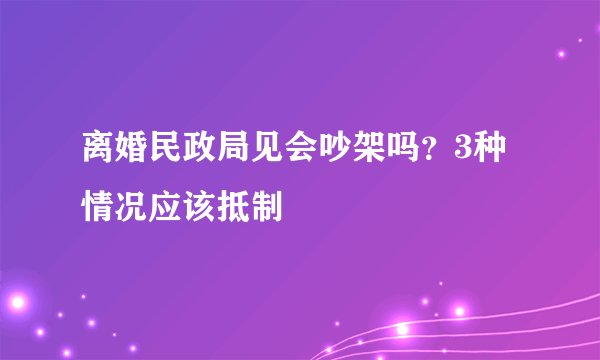 离婚民政局见会吵架吗？3种情况应该抵制