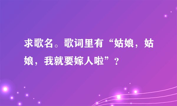 求歌名。歌词里有“姑娘，姑娘，我就要嫁人啦”？
