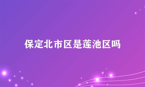 保定北市区是莲池区吗