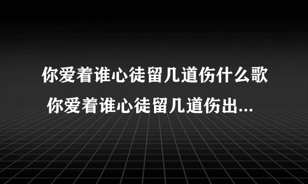 你爱着谁心徒留几道伤什么歌 你爱着谁心徒留几道伤出自哪首歌曲