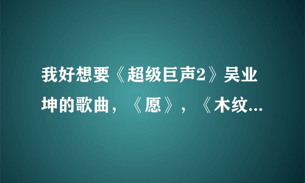 我好想要《超级巨声2》吴业坤的歌曲，《愿》，《木纹》,《梦一场》！！！461825784@qq.com.谢谢！