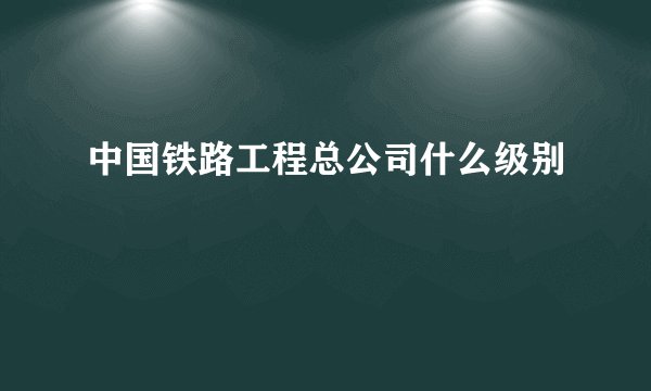 中国铁路工程总公司什么级别