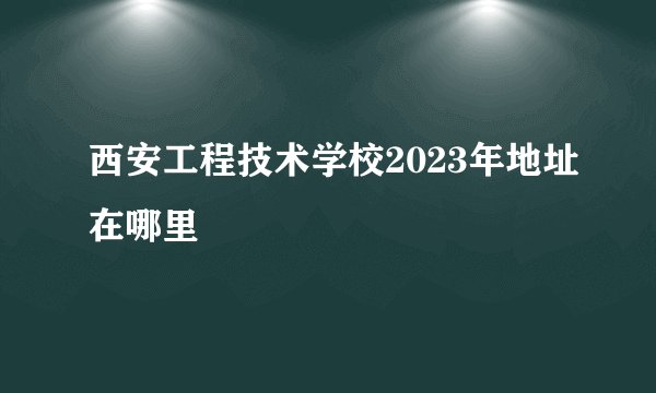 西安工程技术学校2023年地址在哪里