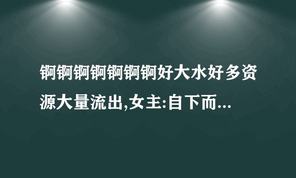 锕锕锕锕锕锕锕好大水好多资源大量流出,女主:自下而上的全身心舒爽