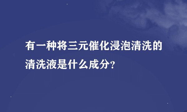 有一种将三元催化浸泡清洗的清洗液是什么成分？