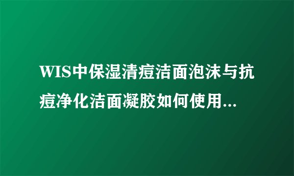 WIS中保湿清痘洁面泡沫与抗痘净化洁面凝胶如何使用，抗痘凝胶与祛痘印净化凝胶使用顺序是什么