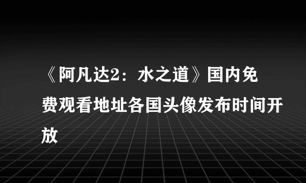 《阿凡达2：水之道》国内免费观看地址各国头像发布时间开放