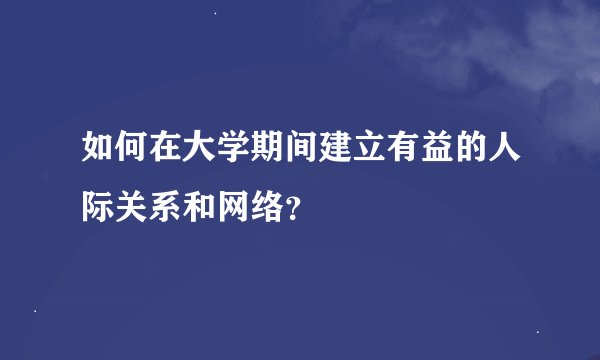 如何在大学期间建立有益的人际关系和网络？
