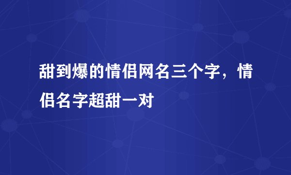 甜到爆的情侣网名三个字，情侣名字超甜一对