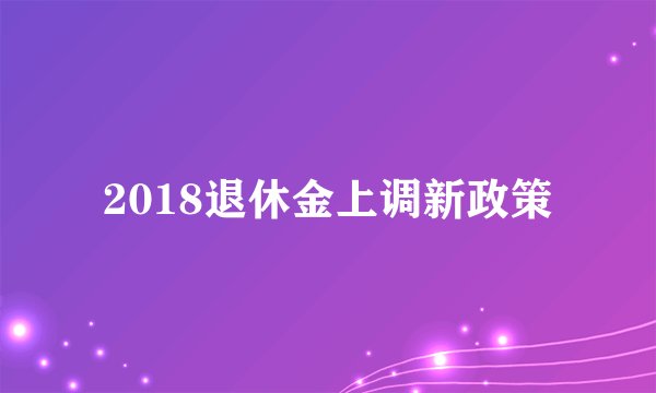 2018退休金上调新政策
