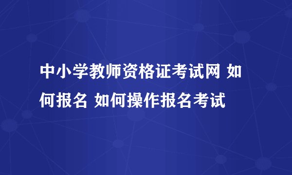 中小学教师资格证考试网 如何报名 如何操作报名考试