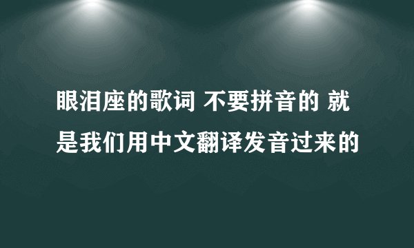 眼泪座的歌词 不要拼音的 就是我们用中文翻译发音过来的