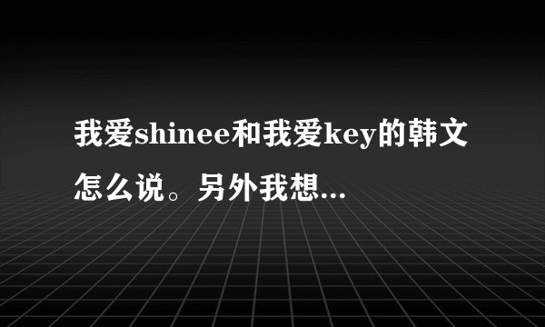 我爱shinee和我爱key的韩文怎么说。另外我想知道金基范用韩文怎么说。最好发拼音。跪求！
