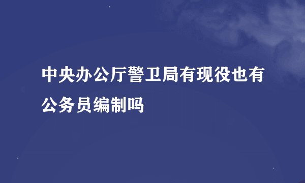 中央办公厅警卫局有现役也有公务员编制吗