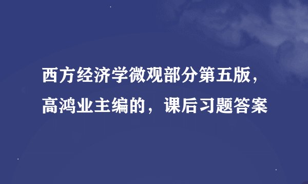 西方经济学微观部分第五版，高鸿业主编的，课后习题答案