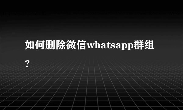 如何删除微信whatsapp群组？