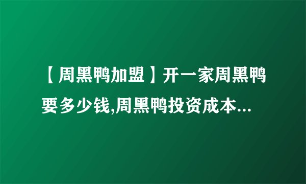 【周黑鸭加盟】开一家周黑鸭要多少钱,周黑鸭投资成本费用多少