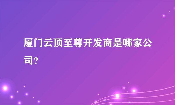 厦门云顶至尊开发商是哪家公司？