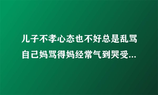 儿子不孝心态也不好总是乱骂自己妈骂得妈经常气到哭受不了请问该怎么办？