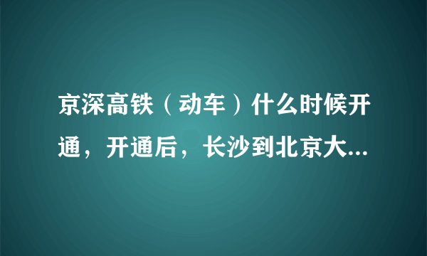 京深高铁（动车）什么时候开通，开通后，长沙到北京大概多长时间，二等座大概多少钱？谢谢