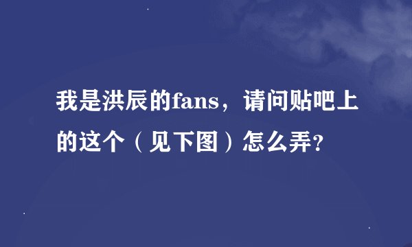 我是洪辰的fans，请问贴吧上的这个（见下图）怎么弄？