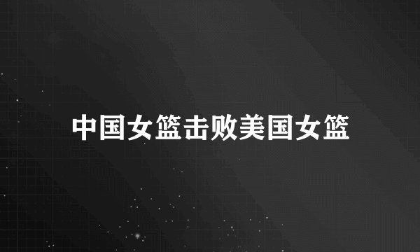 中国女篮击败美国女篮